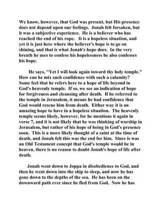 We know, however, that God was present, but His presence 
does not depend upon our feelings. Jonah felt forsaken, but 
it was a subjective experience. He is a believer who has 
reached the end of his rope. It is a hopeless situation, and 
yet it is just here where the believer's hope is to go on 
shining, and that is what Jonah's hope does. In the very 
breath he uses to confess his hopelessness he also confesses 
his hope. 
He says, "Yet I will look again toward thy holy temple." 
How can he mix such confidence with such a calamity? 
Some feel that he refers here to a hope of life beyond in 
God's heavenly temple. If so, we see an indication of hope 
for forgiveness and cleansing after death. If he referred to 
the temple in Jerusalem, it means he had confidence that 
God would rescue him from death. Either way it is an 
amazing hope to have in a hopeless situation. The heavenly 
temple seems likely, however, for he mentions it again in 
verse 7, and it is not likely that he was thinking of worship in 
Jerusalem, but rather of his hope of being in God's presence 
soon. This is a more likely thought of a saint at the time of 
death, and Jonah felt this was the end for him. Since is was 
an Old Testament concept that God's temple would be in 
heaven, there is no reason to doubt Jonah's hope of life after 
death. 
Jonah went down to Joppa in disobedience to God, and 
then he went down into the ship to sleep, and now he has 
gone down to the depths of the sea. He has been on the 
downward path ever since he fled from God. Now he has 
 