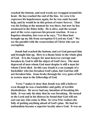 reached the bottom, and seed weeds are wrapped around his 
head. He has reached the end of the line. In verse 6 he 
expresses his hopelessness again, for he was sunk beyond 
help, and he would be in this prison of water forever. That 
was his feeling at the moment he was there, but now he has 
awakened in the fishes belly. He is alive, and the second 
part of the verse expresses his present reaction. It was a 
hopeless situation, but even so he says, "Yet thou hast 
brought up my life from corruption O Lord my God." We 
see the parallel with the resurrection of Christ who saw no 
corruption. 
Jonah had reached the bottom, and yet God pursued him 
and brought him up. Here is a theme basic to the whole plan 
of God. It is the Gospel, for man however corrupt and 
forsaken by God is still the object of God's love. The most 
depraved of men whom God must despise is still a man for 
whom Christ died. In this case Jonah is a an example of a 
backslider who has forsaken God's plan, but God has still 
not forsaken him. Jesus broke through the very gates of hell 
to restore man to the fellowship of God. 
Verse 7 makes it clear that Jonah was still a believer 
even though he was a backslider and guilty of terrible 
disobedience. He never had any intention of forsaking his 
faith. It was only his duty that he was forsaking. He turned 
to the Lord and in his distress he found that God will not 
cast out any who come to Him. In verse 8 he realizes the 
folly of putting anything ahead of God's plan. He had let 
nationalism become a superior loyalty above God. It was an 
 