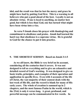 idol, and the result was that he lost the mercy and grace he 
might have had by putting God first. This is a warning to all 
believers who put a good ahead of the best. Loyalty is not an 
absolute virtue. If one is loyal to anything, no matter how 
good, but which is less than God, one has turned what might 
have been virtue into a vice. 
In verse 9 Jonah closes his prayer with thanksgiving and 
commitment to obedience and praise. Jonah had learned the 
hard way that obedience is a supreme virtue. He is grateful 
to God for the chance to put it into practice. 
9. THE SHORTEST SERMON Based on Jonah 3:1-5 
As we all know, the Bible is very brief on its account, 
considering all the centuries that it covers. It was not 
designed to tell us everything and to give an exhaustive and 
detailed record of God's working. It was designed to give us 
basic truths, principles, and examples of their operation and 
application in specific lives. Even with 4 accounts of the life 
of Christ, the vast majority of their content deals with the 
last week of His life, and the record is blank for many of His 
early years. The whole of creation is summed up in 2 
chapters, and the most famous Psalm in the world, which is 
the 23rd, is only 6 verses long. A great, profound, and 
powerful message can be communicated in few words. In 
 