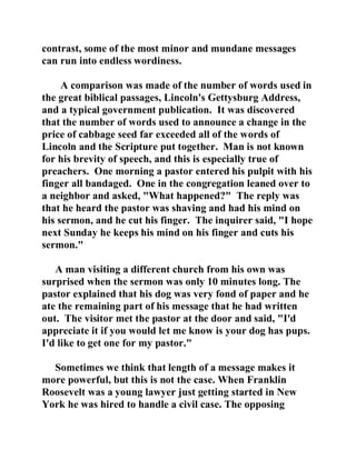 contrast, some of the most minor and mundane messages 
can run into endless wordiness. 
A comparison was made of the number of words used in 
the great biblical passages, Lincoln's Gettysburg Address, 
and a typical government publication. It was discovered 
that the number of words used to announce a change in the 
price of cabbage seed far exceeded all of the words of 
Lincoln and the Scripture put together. Man is not known 
for his brevity of speech, and this is especially true of 
preachers. One morning a pastor entered his pulpit with his 
finger all bandaged. One in the congregation leaned over to 
a neighbor and asked, "What happened?" The reply was 
that he heard the pastor was shaving and had his mind on 
his sermon, and he cut his finger. The inquirer said, "I hope 
next Sunday he keeps his mind on his finger and cuts his 
sermon." 
A man visiting a different church from his own was 
surprised when the sermon was only 10 minutes long. The 
pastor explained that his dog was very fond of paper and he 
ate the remaining part of his message that he had written 
out. The visitor met the pastor at the door and said, "I'd 
appreciate it if you would let me know is your dog has pups. 
I'd like to get one for my pastor." 
Sometimes we think that length of a message makes it 
more powerful, but this is not the case. When Franklin 
Roosevelt was a young lawyer just getting started in New 
York he was hired to handle a civil case. The opposing 
 