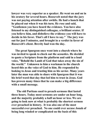 lawyer was very superior as a speaker. He went on and on in 
his oratory for several hours. Roosevelt noted that the jury 
was not paying attention after awhile. He had a hunch that 
he played out when it was his turn. He rose and said, 
"Gentlemen you have heard the evidence. You have also 
listened to my distinguished colleague, a brilliant orator. If 
you believe him, and disbelieve the evidence you will have to 
decide in his favor. That's all I have to say." The jury was 
out for just 5 minutes, and brought in a verdict in favor of 
Roosevelt's client. Brevity had won the day. 
The great Spurgeon once went into a church where he 
was invited to speak to check out the acoustics. He decided 
to quote a Scripture from the platform and said in a loud 
voice, "Behold the Lamb of God that takes away the sin of 
the world." Unknown to him a workman in the church 
heard this as the voice of God to him. He responded by 
looking to Jesus and trusting him as his savior. Many years 
later the man was able to share with Spurgeon that it was 
his brief word that day that led him to trust in Jesus. God 
has proven many times that he can make a big difference 
with a small message. 
The old Puritans used to preach sermons that lasted 
three hours. Today most sermons are under an hour long, 
and the majority probably a half an hour or less. We are 
going to look now at what is probably the shortest sermon 
ever preached in history. It was also one of the most 
successful ever preached. No one could ever accuse Jonah of 
being long winded or complicated on the basis of this 
 