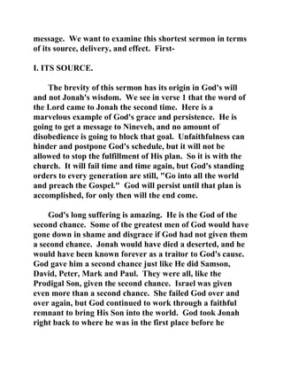message. We want to examine this shortest sermon in terms 
of its source, delivery, and effect. First- 
I. ITS SOURCE. 
The brevity of this sermon has its origin in God's will 
and not Jonah's wisdom. We see in verse 1 that the word of 
the Lord came to Jonah the second time. Here is a 
marvelous example of God's grace and persistence. He is 
going to get a message to Nineveh, and no amount of 
disobedience is going to block that goal. Unfaithfulness can 
hinder and postpone God's schedule, but it will not be 
allowed to stop the fulfillment of His plan. So it is with the 
church. It will fail time and time again, but God's standing 
orders to every generation are still, "Go into all the world 
and preach the Gospel." God will persist until that plan is 
accomplished, for only then will the end come. 
God's long suffering is amazing. He is the God of the 
second chance. Some of the greatest men of God would have 
gone down in shame and disgrace if God had not given them 
a second chance. Jonah would have died a deserted, and he 
would have been known forever as a traitor to God's cause. 
God gave him a second chance just like He did Samson, 
David, Peter, Mark and Paul. They were all, like the 
Prodigal Son, given the second chance. Israel was given 
even more than a second chance. She failed God over and 
over again, but God continued to work through a faithful 
remnant to bring His Son into the world. God took Jonah 
right back to where he was in the first place before he 
 