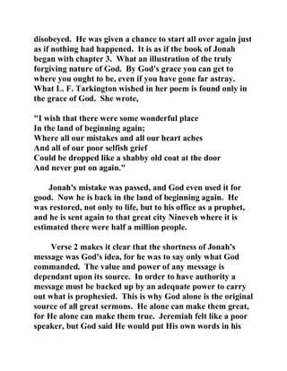 disobeyed. He was given a chance to start all over again just 
as if nothing had happened. It is as if the book of Jonah 
began with chapter 3. What an illustration of the truly 
forgiving nature of God. By God's grace you can get to 
where you ought to be, even if you have gone far astray. 
What L. F. Tarkington wished in her poem is found only in 
the grace of God. She wrote, 
"I wish that there were some wonderful place 
In the land of beginning again; 
Where all our mistakes and all our heart aches 
And all of our poor selfish grief 
Could be dropped like a shabby old coat at the door 
And never put on again." 
Jonah's mistake was passed, and God even used it for 
good. Now he is back in the land of beginning again. He 
was restored, not only to life, but to his office as a prophet, 
and he is sent again to that great city Nineveh where it is 
estimated there were half a million people. 
Verse 2 makes it clear that the shortness of Jonah's 
message was God's idea, for he was to say only what God 
commanded. The value and power of any message is 
dependant upon its source. In order to have authority a 
message must be backed up by an adequate power to carry 
out what is prophesied. This is why God alone is the original 
source of all great sermons. He alone can make them great, 
for He alone can make them true. Jeremiah felt like a poor 
speaker, but God said He would put His own words in his 
 