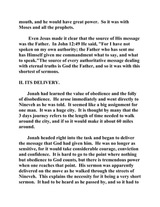 mouth, and he would have great power. So it was with 
Moses and all the prophets. 
Even Jesus made it clear that the source of His message 
was the Father. In John 12:49 He said, "For I have not 
spoken on my own authority; the Father who has sent me 
has Himself given me commandment what to say, and what 
to speak."The source of every authoritative message dealing 
with eternal truths is God the Father, and so it was with this 
shortest of sermons. 
II. ITS DELIVERY. 
Jonah had learned the value of obedience and the folly 
of disobedience. He arose immediately and went directly to 
Nineveh as he was told. It seemed like a big assignment for 
one man. It was a huge city. It is thought by many that the 
3 days journey refers to the length of time needed to walk 
around the city, and if so it would make it about 60 miles 
around. 
Jonah headed right into the task and began to deliver 
the message that God had given him. He was no longer as 
sensitive, for it would take considerable courage, conviction 
and confidence. It is hard to go to the point where nothing 
but obedience to God counts, but there is tremendous power 
when one reaches that point. His sermon was apparently 
delivered on the move as he walked through the streets of 
Nineveh. This explains the necessity for it being a very short 
sermon. It had to be heard as he passed by, and so it had to 
 