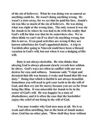 of the sin of believers. What he was doing was as amoral as 
anything could be. He wasn't doing anything wrong. He 
wasn't a stow-away, for we see that he paid his fare. Jonah's 
sin was like so much of the sin of believers. He was doing 
what was right at the wrong time. The only reason it was sin 
for Jonah to be where he was had to do with the reality that 
God's will for him was that he be somewhere else. We so 
often think we can't sin if we don't do anything wrong, but 
this is not so. Even good activities are wrong if they are 
known substitutes for God's appointed duties. A trip to 
Tarshish after going to Nineveh could have been a blessed 
vacation in God's will, but not when it was a dodging of His 
will. 
Duty is not always desirable. He who thinks that 
obeying God is always pleasant clearly reveals how seldom 
he obeys. God's ways are often in conflict with our own 
desires for ease and softness. Someone said, "I slept and 
dreamed that life was beauty; I woke and found that life was 
duty." Doing that which is dutiful is not always beautiful. 
Sometimes you will need to grit your teeth to do the will of 
God, and then cry out for mercy because you are so far from 
being like Him. It was miserable for Jonah to be in the 
center of God's will. He was happier in a state of 
disobedience, and it is often the case that the backslider 
enjoys the relief of not being in the will of God. 
You may wonder why God uses man at all. He is so 
weak and often unwilling, but as the book of Jonah makes 
clear, God has no other plan. "How shall they hear without 
 