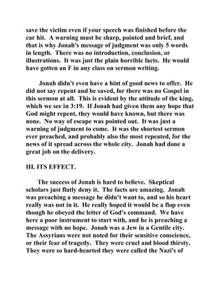 save the victim even if your speech was finished before the 
car hit. A warning must be sharp, pointed and brief, and 
that is why Jonah's message of judgment was only 5 words 
in length. There was no introduction, conclusion, or 
illustrations. It was just the plain horrible facts. He would 
have gotten an F in any class on sermon writing. 
Jonah didn't even have a hint of good news to offer. He 
did not say repent and be saved, for there was no Gospel in 
this sermon at all. This is evident by the attitude of the king, 
which we see in 3:19. If Jonah had given them any hope that 
God might repent, they would have known, but there was 
none. No way of escape was pointed out. It was just a 
warning of judgment to come. It was the shortest sermon 
ever preached, and probably also the most repeated, for the 
news of it spread across the whole city. Jonah had done a 
great job on the delivery. 
III. ITS EFFECT. 
The success of Jonah is hard to believe. Skeptical 
scholars just flatly deny it. The facts are amazing. Jonah 
was preaching a message he didn't want to, and so his heart 
really was not in it. He really hoped it would be a flop even 
though he obeyed the letter of God's command. We have 
here a poor instrument to start with, and he is preaching a 
message with no hope. Jonah was a Jew in a Gentile city. 
The Assyrians were not noted for their sensitive conscience, 
or their fear of tragedy. They were cruel and blood thirsty. 
They were so hard-hearted they were called the Nazi's of 
 
