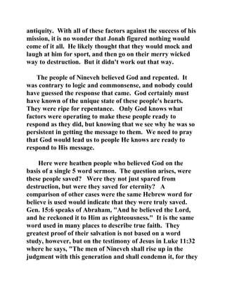 antiquity. With all of these factors against the success of his 
mission, it is no wonder that Jonah figured nothing would 
come of it all. He likely thought that they would mock and 
laugh at him for sport, and then go on their merry wicked 
way to destruction. But it didn't work out that way. 
The people of Nineveh believed God and repented. It 
was contrary to logic and commonsense, and nobody could 
have guessed the response that came. God certainly must 
have known of the unique state of these people's hearts. 
They were ripe for repentance. Only God knows what 
factors were operating to make these people ready to 
respond as they did, but knowing that we see why he was so 
persistent in getting the message to them. We need to pray 
that God would lead us to people He knows are ready to 
respond to His message. 
Here were heathen people who believed God on the 
basis of a single 5 word sermon. The question arises, were 
these people saved? Were they not just spared from 
destruction, but were they saved for eternity? A 
comparison of other cases were the same Hebrew word for 
believe is used would indicate that they were truly saved. 
Gen. 15:6 speaks of Abraham, "And he believed the Lord, 
and he reckoned it to Him as righteousness." It is the same 
word used in many places to describe true faith. They 
greatest proof of their salvation is not based on a word 
study, however, but on the testimony of Jesus in Luke 11:32 
where he says, "The men of Nineveh shall rise up in the 
judgment with this generation and shall condemn it, for they 
 