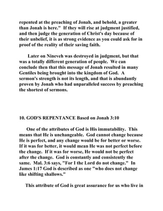 repented at the preaching of Jonah, and behold, a greater 
than Jonah is here." If they will rise at judgment justified, 
and then judge the generation of Christ's day because of 
their unbelief, it is as strong evidence as you could ask for in 
proof of the reality of their saving faith. 
Later on Nineveh was destroyed in judgment, but that 
was a totally different generation of people. We can 
conclude then that this message of Jonah resulted in many 
Gentiles being brought into the kingdom of God. A 
sermon's strength is not its length, and that is abundantly 
proven by Jonah who had unparalleled success by preaching 
the shortest of sermons. 
10. GOD'S REPENTANCE Based on Jonah 3:10 
One of the attributes of God is His immutability. This 
means that He is unchangeable. God cannot change because 
He is perfect, and any change would be for better or worse. 
If it was for better, it would mean He was not perfect before 
the change. If it was for worse, He would not be perfect 
after the change. God is constantly and consistently the 
same. Mal. 3:6 says, "For I the Lord do not change." In 
James 1:17 God is described as one "who does not change 
like shifting shallows." 
This attribute of God is great assurance for us who live in 
 