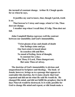 the turmoil of constant change. Arthur H. Clough speaks 
for us when he says, 
It justifies my soul to know, that, though I perish, truth 
is so; 
That howsoe'er I stray and range, whate'er I do, Thou 
dost not change. 
I steadier step when I recall that, if I slip, Thou dost not 
fall. 
John Campbell Shairp expresses well the contrast 
between our mutability and God's immutability. 
'Twixt gleams of joy and clouds of doubt 
Our feelings come and go; 
Our best estate is tossed about 
In ceaseless ebb and flow. 
No mood of feeling, form of thought, 
Is constant for a day; 
But Thou, O Lord, Thou changest not; 
But same Thou art alway. 
The doctrine of God's immutability is obvious and 
unquestioned in Scripture and theology. The book of 
Jonah, however, brings us to a passage that appears to 
contradict this doctrine, for it states clearly that God 
repented and did not do what He said He would do. He 
changed His mind, and did not fulfill the prophecy that in 40 
days Nineveh would be destroyed. Is it really possible for 
God to change His mind and repent, or did Jonah make a 
 