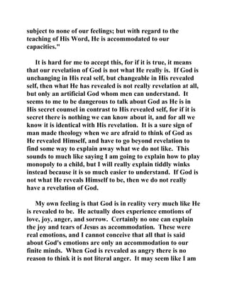 subject to none of our feelings; but with regard to the 
teaching of His Word, He is accommodated to our 
capacities." 
It is hard for me to accept this, for if it is true, it means 
that our revelation of God is not what He really is. If God is 
unchanging in His real self, but changeable in His revealed 
self, then what He has revealed is not really revelation at all, 
but only an artificial God whom men can understand. It 
seems to me to be dangerous to talk about God as He is in 
His secret counsel in contrast to His revealed self, for if it is 
secret there is nothing we can know about it, and for all we 
know it is identical with His revelation. It is a sure sign of 
man made theology when we are afraid to think of God as 
He revealed Himself, and have to go beyond revelation to 
find some way to explain away what we do not like. This 
sounds to much like saying I am going to explain how to play 
monopoly to a child, but I will really explain tiddly winks 
instead because it is so much easier to understand. If God is 
not what He reveals Himself to be, then we do not really 
have a revelation of God. 
My own feeling is that God is in reality very much like He 
is revealed to be. He actually does experience emotions of 
love, joy, anger, and sorrow. Certainly no one can explain 
the joy and tears of Jesus as accommodation. These were 
real emotions, and I cannot conceive that all that is said 
about God's emotions are only an accommodation to our 
finite minds. When God is revealed as angry there is no 
reason to think it is not literal anger. It may seem like I am 
 