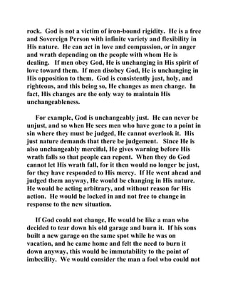 rock. God is not a victim of iron-bound rigidity. He is a free 
and Sovereign Person with infinite variety and flexibility in 
His nature. He can act in love and compassion, or in anger 
and wrath depending on the people with whom He is 
dealing. If men obey God, He is unchanging in His spirit of 
love toward them. If men disobey God, He is unchanging in 
His opposition to them. God is consistently just, holy, and 
righteous, and this being so, He changes as men change. In 
fact, His changes are the only way to maintain His 
unchangeableness. 
For example, God is unchangeably just. He can never be 
unjust, and so when He sees men who have gone to a point in 
sin where they must be judged, He cannot overlook it. His 
just nature demands that there be judgement. Since He is 
also unchangeably merciful, He gives warning before His 
wrath falls so that people can repent. When they do God 
cannot let His wrath fall, for it then would no longer be just, 
for they have responded to His mercy. If He went ahead and 
judged them anyway, He would be changing in His nature. 
He would be acting arbitrary, and without reason for His 
action. He would be locked in and not free to change in 
response to the new situation. 
If God could not change, He would be like a man who 
decided to tear down his old garage and burn it. If his sons 
built a new garage on the same spot while he was on 
vacation, and he came home and felt the need to burn it 
down anyway, this would be immutability to the point of 
imbecility. We would consider the man a fool who could not 
 