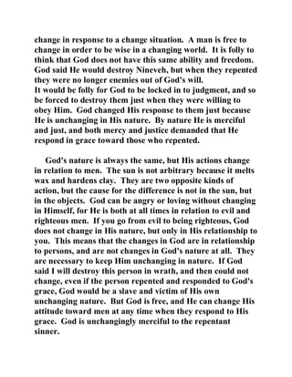 change in response to a change situation. A man is free to 
change in order to be wise in a changing world. It is folly to 
think that God does not have this same ability and freedom. 
God said He would destroy Nineveh, but when they repented 
they were no longer enemies out of God's will. 
It would be folly for God to be locked in to judgment, and so 
be forced to destroy them just when they were willing to 
obey Him. God changed His response to them just because 
He is unchanging in His nature. By nature He is merciful 
and just, and both mercy and justice demanded that He 
respond in grace toward those who repented. 
God's nature is always the same, but His actions change 
in relation to men. The sun is not arbitrary because it melts 
wax and hardens clay. They are two opposite kinds of 
action, but the cause for the difference is not in the sun, but 
in the objects. God can be angry or loving without changing 
in Himself, for He is both at all times in relation to evil and 
righteous men. If you go from evil to being righteous, God 
does not change in His nature, but only in His relationship to 
you. This means that the changes in God are in relationship 
to persons, and are not changes in God's nature at all. They 
are necessary to keep Him unchanging in nature. If God 
said I will destroy this person in wrath, and then could not 
change, even if the person repented and responded to God's 
grace, God would be a slave and victim of His own 
unchanging nature. But God is free, and He can change His 
attitude toward men at any time when they respond to His 
grace. God is unchangingly merciful to the repentant 
sinner. 
 