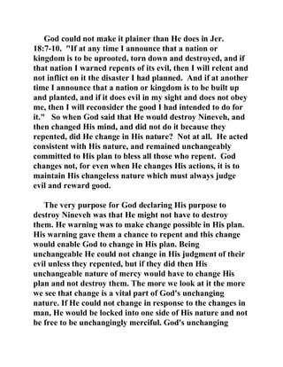 God could not make it plainer than He does in Jer. 
18:7-10. "If at any time I announce that a nation or 
kingdom is to be uprooted, torn down and destroyed, and if 
that nation I warned repents of its evil, then I will relent and 
not inflict on it the disaster I had planned. And if at another 
time I announce that a nation or kingdom is to be built up 
and planted, and if it does evil in my sight and does not obey 
me, then I will reconsider the good I had intended to do for 
it." So when God said that He would destroy Nineveh, and 
then changed His mind, and did not do it because they 
repented, did He change in His nature? Not at all. He acted 
consistent with His nature, and remained unchangeably 
committed to His plan to bless all those who repent. God 
changes not, for even when He changes His actions, it is to 
maintain His changeless nature which must always judge 
evil and reward good. 
The very purpose for God declaring His purpose to 
destroy Nineveh was that He might not have to destroy 
them. He warning was to make change possible in His plan. 
His warning gave them a chance to repent and this change 
would enable God to change in His plan. Being 
unchangeable He could not change in His judgment of their 
evil unless they repented, but if they did then His 
unchangeable nature of mercy would have to change His 
plan and not destroy them. The more we look at it the more 
we see that change is a vital part of God's unchanging 
nature. If He could not change in response to the changes in 
man, He would be locked into one side of His nature and not 
be free to be unchangingly merciful. God's unchanging 
 