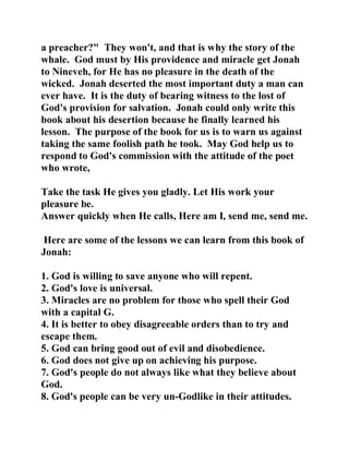 a preacher?" They won't, and that is why the story of the 
whale. God must by His providence and miracle get Jonah 
to Nineveh, for He has no pleasure in the death of the 
wicked. Jonah deserted the most important duty a man can 
ever have. It is the duty of bearing witness to the lost of 
God's provision for salvation. Jonah could only write this 
book about his desertion because he finally learned his 
lesson. The purpose of the book for us is to warn us against 
taking the same foolish path he took. May God help us to 
respond to God's commission with the attitude of the poet 
who wrote, 
Take the task He gives you gladly. Let His work your 
pleasure be. 
Answer quickly when He calls, Here am I, send me, send me. 
Here are some of the lessons we can learn from this book of 
Jonah: 
1. God is willing to save anyone who will repent. 
2. God's love is universal. 
3. Miracles are no problem for those who spell their God 
with a capital G. 
4. It is better to obey disagreeable orders than to try and 
escape them. 
5. God can bring good out of evil and disobedience. 
6. God does not give up on achieving his purpose. 
7. God's people do not always like what they believe about 
God. 
8. God's people can be very un-Godlike in their attitudes. 
 