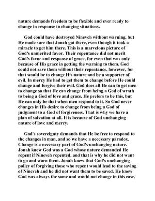 nature demands freedom to be flexible and ever ready to 
change in response to changing situations. 
God could have destroyed Nineveh without warning, but 
He made sure that Jonah got there, even though it took a 
miracle to get him there. This is a marvelous picture of 
God's unmerited favor. Their repentance did not merit 
God's favor and response of grace, for even that was only 
because of His grace in getting the warning to them. God 
could not save them without their repentance, however, for 
that would be to change His nature and be a supporter of 
evil. In mercy He had to get them to change before He could 
change and forgive their evil. God does all He can to get men 
to change so that He can change from being a God of wrath 
to being a God of love and grace. He prefers to be this, but 
He can only be that when men respond to it. So God never 
changes in His desire to change from being a God of 
judgment to a God of forgiveness. That is why we have a 
plan of salvation at all. It is because of God unchanging 
nature of love and mercy. 
God's sovereignty demands that He be free to respond to 
the changes in man, and so we have a necessary paradox. 
Change is a necessary part of God's unchanging nature. 
Jonah knew God was a God whose nature demanded He 
repent if Nineveh repented, and that is why he did not want 
to go and warn them. Jonah knew that God's unchanging 
policy of forgiving those who repent would lead to the saving 
of Nineveh and he did not want them to be saved. He knew 
God was always the same and would not change in this case, 
 