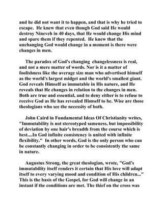 and he did not want it to happen, and that is why he tried to 
escape. He knew that even though God said He would 
destroy Nineveh in 40 days, that He would change His mind 
and spare them if they repented. He knew that the 
unchanging God would change in a moment is there were 
changes in men. 
The paradox of God's changing changelessness is real, 
and not a mere matter of words. Nor is it a matter of 
foolishness like the average size man who advertised himself 
as the world's largest midget and the world's smallest giant. 
God reveals Himself as immutable in His nature, and He 
reveals that He changes in relation to the changes in men. 
Both are true and essential, and to deny either is to refuse to 
receive God as He has revealed Himself to be. Wise are those 
theologians who see the necessity of both. 
John Caird in Fundamental Ideas Of Christianity writes, 
"Immutability is not stereotyped sameness, but impossibility 
of deviation by one hair's breadth from the course which is 
best....In God infinite consistency is united with infinite 
flexibility." In other words, God is the only person who can 
be constantly changing in order to be consistently the same 
in nature. 
Augustus Strong, the great theologian, wrote, "God's 
immutability itself renders it certain that His love will adapt 
itself to every varying mood and condition of His children..." 
This is the basis of the Gospel, for God will change in an 
instant if the conditions are met. The thief on the cross was 
 