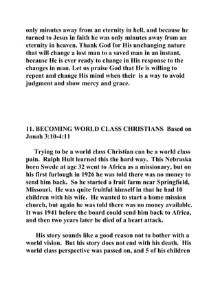 only minutes away from an eternity in hell, and because he 
turned to Jesus in faith he was only minutes away from an 
eternity in heaven. Thank God for His unchanging nature 
that will change a lost man to a saved man in an instant, 
because He is ever ready to change in His response to the 
changes in man. Let us praise God that He is willing to 
repent and change His mind when their is a way to avoid 
judgment and show mercy and grace. 
11. BECOMING WORLD CLASS CHRISTIANS Based on 
Jonah 3:10-4:11 
Trying to be a world class Christian can be a world class 
pain. Ralph Hult learned this the hard way. This Nebraska 
born Swede at age 32 went to Africa as a missionary, but on 
his first furlough in 1926 he was told there was no money to 
send him back. So he started a fruit farm near Springfield, 
Missouri. He was quite fruitful himself in that he had 10 
children with his wife. He wanted to start a home mission 
church, but again he was told there was no money available. 
It was 1941 before the board could send him back to Africa, 
and then two years later he died of a heart attack. 
His story sounds like a good reason not to bother with a 
world vision. But his story does not end with his death. His 
world class perspective was passed on, and 5 of his children 
 