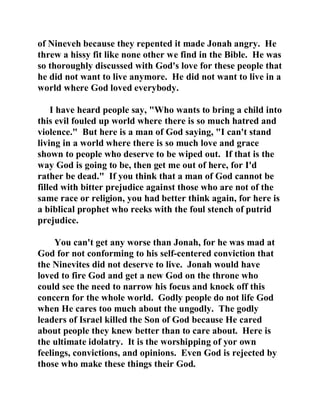 of Nineveh because they repented it made Jonah angry. He 
threw a hissy fit like none other we find in the Bible. He was 
so thoroughly discussed with God's love for these people that 
he did not want to live anymore. He did not want to live in a 
world where God loved everybody. 
I have heard people say, "Who wants to bring a child into 
this evil fouled up world where there is so much hatred and 
violence." But here is a man of God saying, "I can't stand 
living in a world where there is so much love and grace 
shown to people who deserve to be wiped out. If that is the 
way God is going to be, then get me out of here, for I'd 
rather be dead." If you think that a man of God cannot be 
filled with bitter prejudice against those who are not of the 
same race or religion, you had better think again, for here is 
a biblical prophet who reeks with the foul stench of putrid 
prejudice. 
You can't get any worse than Jonah, for he was mad at 
God for not conforming to his self-centered conviction that 
the Ninevites did not deserve to live. Jonah would have 
loved to fire God and get a new God on the throne who 
could see the need to narrow his focus and knock off this 
concern for the whole world. Godly people do not life God 
when He cares too much about the ungodly. The godly 
leaders of Israel killed the Son of God because He cared 
about people they knew better than to care about. Here is 
the ultimate idolatry. It is the worshipping of yor own 
feelings, convictions, and opinions. Even God is rejected by 
those who make these things their God. 
 