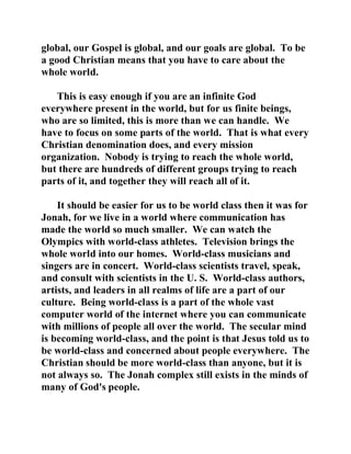 global, our Gospel is global, and our goals are global. To be 
a good Christian means that you have to care about the 
whole world. 
This is easy enough if you are an infinite God 
everywhere present in the world, but for us finite beings, 
who are so limited, this is more than we can handle. We 
have to focus on some parts of the world. That is what every 
Christian denomination does, and every mission 
organization. Nobody is trying to reach the whole world, 
but there are hundreds of different groups trying to reach 
parts of it, and together they will reach all of it. 
It should be easier for us to be world class then it was for 
Jonah, for we live in a world where communication has 
made the world so much smaller. We can watch the 
Olympics with world-class athletes. Television brings the 
whole world into our homes. World-class musicians and 
singers are in concert. World-class scientists travel, speak, 
and consult with scientists in the U. S. World-class authors, 
artists, and leaders in all realms of life are a part of our 
culture. Being world-class is a part of the whole vast 
computer world of the internet where you can communicate 
with millions of people all over the world. The secular mind 
is becoming world-class, and the point is that Jesus told us to 
be world-class and concerned about people everywhere. The 
Christian should be more world-class than anyone, but it is 
not always so. The Jonah complex still exists in the minds of 
many of God's people. 
 
