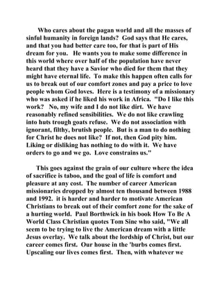 Who cares about the pagan world and all the masses of 
sinful humanity in foreign lands? God says that He cares, 
and that you had better care too, for that is part of His 
dream for you. He wants you to make some difference in 
this world where over half of the population have never 
heard that they have a Savior who died for them that they 
might have eternal life. To make this happen often calls for 
us to break out of our comfort zones and pay a price to love 
people whom God loves. Here is a testimony of a missionary 
who was asked if he liked his work in Africa. "Do I like this 
work? No, my wife and I do not like dirt. We have 
reasonably refined sensibilities. We do not like crawling 
into huts trough goats refuse. We do not association with 
ignorant, filthy, brutish people. But is a man to do nothing 
for Christ he does not like? If not, then God pity him. 
Liking or disliking has nothing to do with it. We have 
orders to go and we go. Love constrains us." 
This goes against the grain of our culture where the idea 
of sacrifice is taboo, and the goal of life is comfort and 
pleasure at any cost. The number of career American 
missionaries dropped by almost ten thousand between 1988 
and 1992. it is harder and harder to motivate American 
Christians to break out of their comfort zone for the sake of 
a hurting world. Paul Borthwick in his book How To Be A 
World Class Christian quotes Tom Sine who said, "We all 
seem to be trying to live the American dream with a little 
Jesus overlay. We talk about the lordship of Christ, but our 
career comes first. Our house in the 'burbs comes first. 
Upscaling our lives comes first. Then, with whatever we 
 