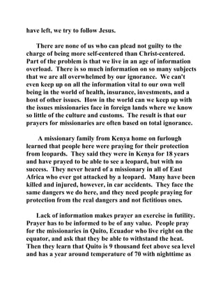 have left, we try to follow Jesus. 
There are none of us who can plead not guilty to the 
charge of being more self-centered than Christ-centered. 
Part of the problem is that we live in an age of information 
overload. There is so much information on so many subjects 
that we are all overwhelmed by our ignorance. We can't 
even keep up on all the information vital to our own well 
being in the world of health, insurance, investments, and a 
host of other issues. How in the world can we keep up with 
the issues missionaries face in foreign lands where we know 
so little of the culture and customs. The result is that our 
prayers for missionaries are often based on total ignorance. 
A missionary family from Kenya home on furlough 
learned that people here were praying for their protection 
from leopards. They said they were in Kenya for 18 years 
and have prayed to be able to see a leopard, but with no 
success. They never heard of a missionary in all of East 
Africa who ever got attacked by a leopard. Many have been 
killed and injured, however, in car accidents. They face the 
same dangers we do here, and they need people praying for 
protection from the real dangers and not fictitious ones. 
Lack of information makes prayer an exercise in futility. 
Prayer has to be informed to be of any value. People pray 
for the missionaries in Quito, Ecuador who live right on the 
equator, and ask that they be able to withstand the heat. 
Then they learn that Quito is 9 thousand feet above sea level 
and has a year around temperature of 70 with nighttime as 
 