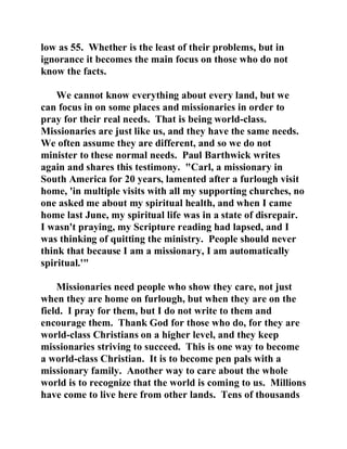 low as 55. Whether is the least of their problems, but in 
ignorance it becomes the main focus on those who do not 
know the facts. 
We cannot know everything about every land, but we 
can focus in on some places and missionaries in order to 
pray for their real needs. That is being world-class. 
Missionaries are just like us, and they have the same needs. 
We often assume they are different, and so we do not 
minister to these normal needs. Paul Barthwick writes 
again and shares this testimony. "Carl, a missionary in 
South America for 20 years, lamented after a furlough visit 
home, 'in multiple visits with all my supporting churches, no 
one asked me about my spiritual health, and when I came 
home last June, my spiritual life was in a state of disrepair. 
I wasn't praying, my Scripture reading had lapsed, and I 
was thinking of quitting the ministry. People should never 
think that because I am a missionary, I am automatically 
spiritual.'" 
Missionaries need people who show they care, not just 
when they are home on furlough, but when they are on the 
field. I pray for them, but I do not write to them and 
encourage them. Thank God for those who do, for they are 
world-class Christians on a higher level, and they keep 
missionaries striving to succeed. This is one way to become 
a world-class Christian. It is to become pen pals with a 
missionary family. Another way to care about the whole 
world is to recognize that the world is coming to us. Millions 
have come to live here from other lands. Tens of thousands 
 