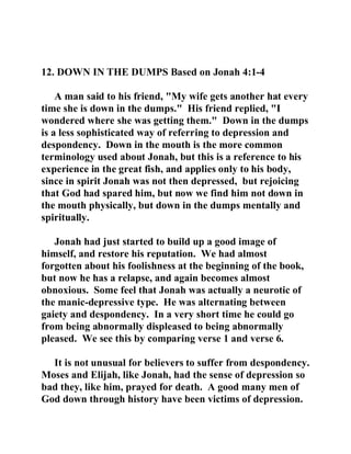 12. DOWN IN THE DUMPS Based on Jonah 4:1-4 
A man said to his friend, "My wife gets another hat every 
time she is down in the dumps." His friend replied, "I 
wondered where she was getting them." Down in the dumps 
is a less sophisticated way of referring to depression and 
despondency. Down in the mouth is the more common 
terminology used about Jonah, but this is a reference to his 
experience in the great fish, and applies only to his body, 
since in spirit Jonah was not then depressed, but rejoicing 
that God had spared him, but now we find him not down in 
the mouth physically, but down in the dumps mentally and 
spiritually. 
Jonah had just started to build up a good image of 
himself, and restore his reputation. We had almost 
forgotten about his foolishness at the beginning of the book, 
but now he has a relapse, and again becomes almost 
obnoxious. Some feel that Jonah was actually a neurotic of 
the manic-depressive type. He was alternating between 
gaiety and despondency. In a very short time he could go 
from being abnormally displeased to being abnormally 
pleased. We see this by comparing verse 1 and verse 6. 
It is not unusual for believers to suffer from despondency. 
Moses and Elijah, like Jonah, had the sense of depression so 
bad they, like him, prayed for death. A good many men of 
God down through history have been victims of depression. 
 