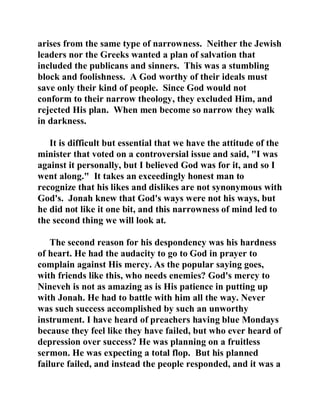 arises from the same type of narrowness. Neither the Jewish 
leaders nor the Greeks wanted a plan of salvation that 
included the publicans and sinners. This was a stumbling 
block and foolishness. A God worthy of their ideals must 
save only their kind of people. Since God would not 
conform to their narrow theology, they excluded Him, and 
rejected His plan. When men become so narrow they walk 
in darkness. 
It is difficult but essential that we have the attitude of the 
minister that voted on a controversial issue and said, "I was 
against it personally, but I believed God was for it, and so I 
went along." It takes an exceedingly honest man to 
recognize that his likes and dislikes are not synonymous with 
God's. Jonah knew that God's ways were not his ways, but 
he did not like it one bit, and this narrowness of mind led to 
the second thing we will look at. 
The second reason for his despondency was his hardness 
of heart. He had the audacity to go to God in prayer to 
complain against His mercy. As the popular saying goes, 
with friends like this, who needs enemies? God's mercy to 
Nineveh is not as amazing as is His patience in putting up 
with Jonah. He had to battle with him all the way. Never 
was such success accomplished by such an unworthy 
instrument. I have heard of preachers having blue Mondays 
because they feel like they have failed, but who ever heard of 
depression over success? He was planning on a fruitless 
sermon. He was expecting a total flop. But his planned 
failure failed, and instead the people responded, and it was a 
 