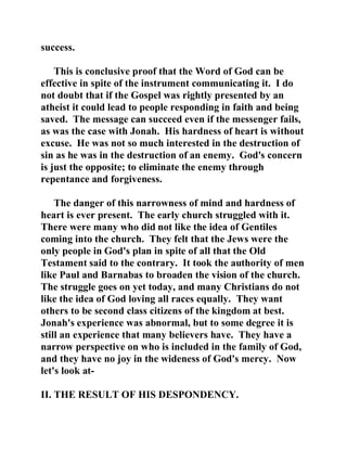 success. 
This is conclusive proof that the Word of God can be 
effective in spite of the instrument communicating it. I do 
not doubt that if the Gospel was rightly presented by an 
atheist it could lead to people responding in faith and being 
saved. The message can succeed even if the messenger fails, 
as was the case with Jonah. His hardness of heart is without 
excuse. He was not so much interested in the destruction of 
sin as he was in the destruction of an enemy. God's concern 
is just the opposite; to eliminate the enemy through 
repentance and forgiveness. 
The danger of this narrowness of mind and hardness of 
heart is ever present. The early church struggled with it. 
There were many who did not like the idea of Gentiles 
coming into the church. They felt that the Jews were the 
only people in God's plan in spite of all that the Old 
Testament said to the contrary. It took the authority of men 
like Paul and Barnabas to broaden the vision of the church. 
The struggle goes on yet today, and many Christians do not 
like the idea of God loving all races equally. They want 
others to be second class citizens of the kingdom at best. 
Jonah's experience was abnormal, but to some degree it is 
still an experience that many believers have. They have a 
narrow perspective on who is included in the family of God, 
and they have no joy in the wideness of God's mercy. Now 
let's look at- 
II. THE RESULT OF HIS DESPONDENCY. 
 