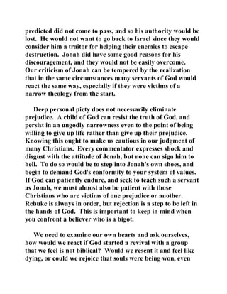 predicted did not come to pass, and so his authority would be 
lost. He would not want to go back to Israel since they would 
consider him a traitor for helping their enemies to escape 
destruction. Jonah did have some good reasons for his 
discouragement, and they would not be easily overcome. 
Our criticism of Jonah can be tempered by the realization 
that in the same circumstances many servants of God would 
react the same way, especially if they were victims of a 
narrow theology from the start. 
Deep personal piety does not necessarily eliminate 
prejudice. A child of God can resist the truth of God, and 
persist in an ungodly narrowness even to the point of being 
willing to give up life rather than give up their prejudice. 
Knowing this ought to make us cautious in our judgment of 
many Christians. Every commentator expresses shock and 
disgust with the attitude of Jonah, but none can sign him to 
hell. To do so would be to step into Jonah's own shoes, and 
begin to demand God's conformity to your system of values. 
If God can patiently endure, and seek to teach such a servant 
as Jonah, we must almost also be patient with those 
Christians who are victims of one prejudice or another. 
Rebuke is always in order, but rejection is a step to be left in 
the hands of God. This is important to keep in mind when 
you confront a believer who is a bigot. 
We need to examine our own hearts and ask ourselves, 
how would we react if God started a revival with a group 
that we feel is not biblical? Would we resent it and feel like 
dying, or could we rejoice that souls were being won, even 
 