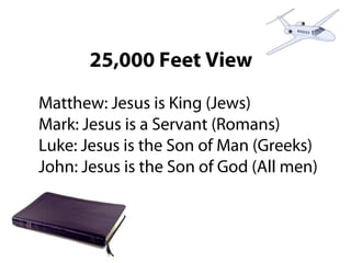 25,000 Feet View
Matthew: Jesus is King (Jews)
Mark: Jesus is a Servant (Romans)
Luke: Jesus is the Son of Man (Greeks)
John: Jesus is the Son of God (All men)
 
