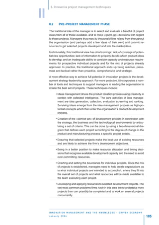 8. Innovative project management techniques


II
     8.2      PRE-PROJECT MANAGEMENT PHASE
              PRE-PROJEC MANAGEMENT
                     JECT

     The traditional role of the manager is to select and evaluate a handful of project
     ideas from all of those available, and to make «go/no-go» decisions with regard
     to those projects. Managers thus react to the possibilities raised from throughout
     the organisation (and perhaps add a few ideas of their own) and commit re-
     sources to get selected projects developed and into the marketplace.

     Unfortunately, this traditional view has shortcomings: lack of coverage of poten-
     tial new opportunities; lack of information to properly decide which product ideas
     to develop; and an inadequate ability to consider capacity and resource require-
     ments for prospective individual projects and for the mix of projects already
     approved. In practice, the traditional approach ends up being reactive, piece-
     meal and tactical rather than proactive, comprehensive and strategic.

     A more effective way to achieve full potential in innovation projects is the devel-
     opment strategy leadership approach. Far more proactive, it incorporates a num-
     ber of tools and techniques to support managers in leading the organisation to
     create the best set of projects. These techniques include:

           • Ideas management drives the product creation process using creativity in
             context with collected intelligence. The core activities of idea manage-
             ment are idea generation, collection, evaluation screening and ranking.
             Surviving ideas emerge from the idea management process as high-po-
             tential concepts which then enter the organisation’s product development
             process.

           • Creation of the «correct set» of development projects in connection with
             the strategy, the business and the technological environments by articu-
             lating a set of criteria. This can be done by using a two-dimensional dia-
             gram that defines each project according to the degree of change in the
             product and manufacturing process a specific project entails.

           • Ensuring that selected projects make the best use of existing resources
             and are likely to achieve the firm’s development objectives.

           • Being in a better position to make resource allocation and timing deci-
             sions that recognise available development capacity and the need to avoid
             over-committing resources.

           • Charting and setting the boundaries for individual projects. Once the mix
             of projects is established, managers need to help create expectations as
             to what individual projects are intended to accomplish, where they fit into
             the overall set of projects and what resources will be made available to
             the team executing each project.

           • Developing and applying resources to selected development projects. The
             two most common problems firms have in this area are to undertake more
             projects than can possibly be completed and to work on several projects
             concurrently.




     I N N O VAT I O N M A N A G E M E N T A N D T H E K N O W L E D G E - D R I V E N E C O N O M Y
     January 2004                                                                                      105
 