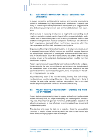 8. Innovative project management techniques


II
     8.4      POST-PROJECT MANAGEMENT PHASE – LEARNING FROM
              POST-PROJEC MANAGEMENT
                      JECT
              EXPERIENCE

     In today’s competitive and international business environments, organisations
     that are to survive need to go beyond mere project development to develop their
     ability to sustain significant improvements in development over long periods of
     time. Delivering such improvement rests on their ability to learn from experi-
     ence.

     What is crucial in improving development is insight and understanding about
     how the organisation works in practice. Learning from experience includes appli-
     cations such as benchmarking best practices among competitors, new concepts
     and frameworks generation. However competition monitoring is not sufficient in
     itself – organisations also need to learn from their own experience, within their
     own organisation and from their own development projects.

     Organisational learning is not a natural outcome of development projects, even
     in successful development efforts. Learning can be difficult because: there are
     too many complex interactions to be analysed, an inability to anticipate the na-
     ture of valuable results before their achievement; lack of time and incentives
     pressing forward to the next project. Most companies learn very little from their
     development projects.

     Recent experience would suggest that project leaders are often in the best posi-
     tion to recognise the need for such learning and to capture the experiences of
     the development efforts in which they have been involved. They are in the best
     position to turn those experiences into systems, tools, and procedures that oth-
     ers in the organisation can apply.

     Beyond becoming aware of the need for learning, learning from past develop-
     ment experience consists mainly of learning by failure and learning by doing. It
     requires that lessons be identified, analysed, captured and then incorporated
     into the way the organisation carries out its development activity.


     8.5      PROJECT PORTFOLIO MANAGEMENT – CREATING THE RIGHT
              PROJEC PORTFOLIO MANAGEMENT CREATING
                  JECT
                     PROJEC
                        JECTS
              MIX OF PROJECTS

     Project portfolio management consists of creating and defining the alternatives
     that the firm can pursue, not simply investigating and screening those that natu-
     rally arise. The aims are to generate more ideas, and to combine ideas that will
     allow the organisation to most effectively cover the needs of new product and
     process development.

     The objective is to create the right mix of projects – those that use available
     resources to support existing market segments, and open up new market seg-
     ments while utilising appropriate new technologies.




     I N N O VAT I O N M A N A G E M E N T A N D T H E K N O W L E D G E - D R I V E N E C O N O M Y
     January 2004                                                                                      107
 