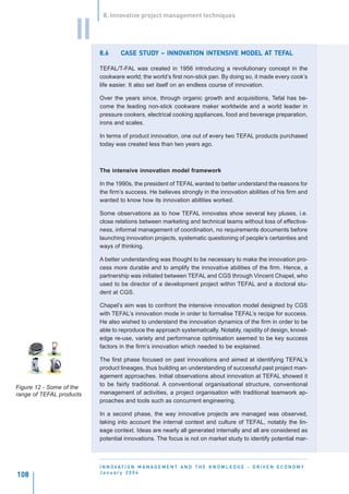8. Innovative project management techniques


                    II
                          8.6           STUDY INNOV                        AT TEFAL
                                   CASE STUDY – INNOVATION INTENSIVE MODEL AT TEFAL

                          TEFAL/T-FAL was created in 1956 introducing a revolutionary concept in the
                          cookware world; the world’s first non-stick pan. By doing so, it made every cook’s
                          life easier. It also set itself on an endless course of innovation.

                          Over the years since, through organic growth and acquisitions, Tefal has be-
                          come the leading non-stick cookware maker worldwide and a world leader in
                          pressure cookers, electrical cooking appliances, food and beverage preparation,
                          irons and scales.

                          In terms of product innovation, one out of every two TEFAL products purchased
                          today was created less than two years ago.



                          The intensive innovation model framework

                          In the 1990s, the president of TEFAL wanted to better understand the reasons for
                          the firm’s success. He believes strongly in the innovation abilities of his firm and
                          wanted to know how its innovation abilities worked.

                          Some observations as to how TEFAL innovates show several key pluses, i.e.
                          close relations between marketing and technical teams without loss of effective-
                          ness, informal management of coordination, no requirements documents before
                          launching innovation projects, systematic questioning of people’s certainties and
                          ways of thinking.

                          A better understanding was thought to be necessary to make the innovation pro-
                          cess more durable and to amplify the innovative abilities of the firm. Hence, a
                          partnership was initiated between TEFAL and CGS through Vincent Chapel, who
                          used to be director of a development project within TEFAL and a doctoral stu-
                          dent at CGS.

                          Chapel’s aim was to confront the intensive innovation model designed by CGS
                          with TEFAL’s innovation mode in order to formalise TEFAL’s recipe for success.
                          He also wished to understand the innovation dynamics of the firm in order to be
                          able to reproduce the approach systematically. Notably, rapidity of design, knowl-
                          edge re-use, variety and performance optimisation seemed to be key success
                          factors in the firm’s innovation which needed to be explained.

                          The first phase focused on past innovations and aimed at identifying TEFAL’s
                          product lineages, thus building an understanding of successful past project man-
                          agement approaches. Initial observations about innovation at TEFAL showed it
                          to be fairly traditional. A conventional organisational structure, conventional
Figure 12 - Some of the
range of TEFAL products   management of activities, a project organisation with traditional teamwork ap-
                          proaches and tools such as concurrent engineering.

                          In a second phase, the way innovative projects are managed was observed,
                          taking into account the internal context and culture of TEFAL, notably the lin-
                          eage context. Ideas are nearly all generated internally and all are considered as
                          potential innovations. The focus is not on market study to identify potential mar-



                          I N N O VAT I O N M A N A G E M E N T A N D T H E K N O W L E D G E - D R I V E N E C O N O M Y
                          January 2004
108
 