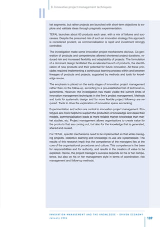 8. Innovative project management techniques


II
     ket segments, but rather projects are launched with short-term objectives to ex-
     plore and validate ideas through pragmatic experimentation.

     TEFAL launches about 60 products each year, with a mix of failures and suc-
     cesses. Despite the presumed risk of such an innovation strategy this approach
     is considered prudent, as commercialisation is rapid and investment strongly
     controlled.

     The investigation made some innovation project mechanisms obvious. Co-gen-
     eration of products and competencies allowed shortened project durations, re-
     duced risk and increased flexibility and adaptability of projects. The formulation
     of a dominant design facilitated the accelerated launch of products, the identifi-
     cation of new products and their potential for future innovation. All these prin-
     ciples required implementing a continuous learning process within and between
     lineages of products and projects, supported by methods and tools for knowl-
     edge re-use.

     The emphasis is placed on the early stages of innovation project management
     rather than on the follow-up, according to a pre-established list of technical re-
     quirements. However, the investigation has made visible the current limits of
     innovation management techniques in the firm’s project management. Methods
     and tools for systematic design and for more flexible project follow-up are re-
     quired. Tools to drive the exploration of innovation space are lacking.

     Experimentation and action are central in innovation project management. Pro-
     totypes are more helpful to support the production of knowledge and ideas than
     models, commercialisation leads to more reliable market knowledge than mar-
     ket studies, etc. Project management allows organisations to create value for
     the products that are coming out, but also for the knowledge that is generated,
     shared and reused.

     For TEFAL, specific mechanisms need to be implemented so that while manag-
     ing projects, collective learning and knowledge re-use are systematised. The
     results of this research imply that the competence of the managers lies at the
     core of the organisational procedures and culture. This competence is the base
     for responsibilities and for authority, and results in the creation of value to be
     exploited. Hence, the project manager’s success depends on his or her compe-
     tence, but also on his or her management style in terms of coordination, risk
     management and follow-up methods.




     I N N O VAT I O N M A N A G E M E N T A N D T H E K N O W L E D G E - D R I V E N E C O N O M Y
     January 2004                                                                                      109
 