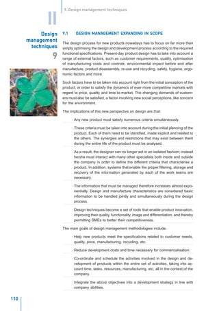 9. Design management techniques


             II
           Design   9.1             MANAGEMENT EXPANDING
                             DESIGN MANAGEMENT EXPANDING IN SCOPE
      management    The design process for new products nowadays has to focus on far more than
       techniques   simply optimising the design and development process according to the required
                    functional specifications. Present-day product design has to take into account a
               9    range of external factors, such as customer requirements, quality, optimisation
                    of manufacturing costs and controls, environmental impact before and after
                    manufacture, product disassembly, re-use and recycling, safety, hygiene, ergo-
                    nomic factors and more.

                    Such factors have to be taken into account right from the initial conception of the
                    product, in order to satisfy the dynamics of ever more competitive markets with
                    regard to price, quality and time-to-market. The changing demands of custom-
                    ers must also be satisfied, a factor involving new social perceptions, like concern
                    for the environment.

                    The implications of this new perspective on design are that:

                          · Any new product must satisfy numerous criteria simultaneously.

                          · These criteria must be taken into account during the initial planning of the
                            product. Each of them need to be identified, made explicit and related to
                            the others. The synergies and restrictions that may exist between them
                            during the entire life of the product must be analysed.

                          · As a result, the designer can no longer act in an isolated fashion; instead
                            he/she must interact with many other specialists both inside and outside
                            the company in order to define the different criteria that characterise a
                            product. In addition, systems that enable the proper filtering, storage and
                            recovery of the information generated by each of the work teams are
                            necessary.

                          · The information that must be managed therefore increases almost expo-
                            nentially. Design and manufacture characteristics are considered basic
                            information to be handled jointly and simultaneously during the design
                            process.

                          · Design techniques become a set of tools that enable product innovation,
                            improving their quality, functionality, image and differentiation, and thereby
                            permitting SMEs to better their competitiveness.

                    The main goals of design management methodologies include:

                          · Help new products meet the specifications related to customer needs,
                            quality, price, manufacturing, recycling, etc.

                          · Reduce development costs and time necessary for commercialisation.

                          · Co-ordinate and schedule the activities involved in the design and de-
                            velopment of products within the entire set of activities, taking into ac-
                            count time, tasks, resources, manufacturing, etc, all in the context of the
                            company.

                          · Integrate the above objectives into a development strategy in line with
                            company abilities.
                    I N N O VAT I O N M A N A G E M E N T A N D T H E K N O W L E D G E - D R I V E N E C O N O M Y
                    January 2004
110
 