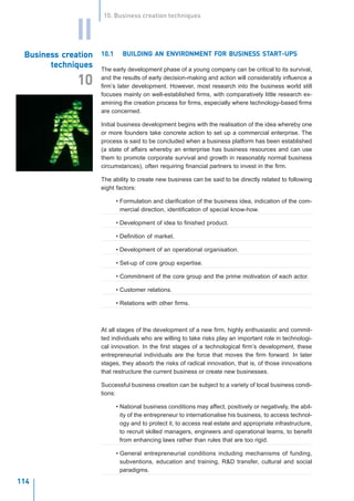 10. Business creation techniques


             II
 Business creation
 Business creation   10.1                             FOR BUSINESS START-UPS
                              BUILDING AN ENVIRONMENT FOR BUSINESS START-UPS
       techniques    The early development phase of a young company can be critical to its survival,
                     and the results of early decision-making and action will considerably influence a
              10     firm’s later development. However, most research into the business world still
                     focuses mainly on well-established firms, with comparatively little research ex-
                     amining the creation process for firms, especially where technology-based firms
                     are concerned.

                     Initial business development begins with the realisation of the idea whereby one
                     or more founders take concrete action to set up a commercial enterprise. The
                     process is said to be concluded when a business platform has been established
                     (a state of affairs whereby an enterprise has business resources and can use
                     them to promote corporate survival and growth in reasonably normal business
                     circumstances), often requiring financial partners to invest in the firm.

                     The ability to create new business can be said to be directly related to following
                     eight factors:

                            • Formulation and clarification of the business idea, indication of the com-
                              mercial direction, identification of special know-how.

                            • Development of idea to finished product.

                            • Definition of market.

                            • Development of an operational organisation.

                            • Set-up of core group expertise.

                            • Commitment of the core group and the prime motivation of each actor.

                            • Customer relations.

                            • Relations with other firms.



                     At all stages of the development of a new firm, highly enthusiastic and commit-
                     ted individuals who are willing to take risks play an important role in technologi-
                     cal innovation. In the first stages of a technological firm’s development, these
                     entrepreneurial individuals are the force that moves the firm forward. In later
                     stages, they absorb the risks of radical innovation, that is, of those innovations
                     that restructure the current business or create new businesses.

                     Successful business creation can be subject to a variety of local business condi-
                     tions:

                            • National business conditions may affect, positively or negatively, the abil-
                              ity of the entrepreneur to internationalise his business, to access technol-
                              ogy and to protect it, to access real estate and appropriate infrastructure,
                              to recruit skilled managers, engineers and operational teams, to benefit
                              from enhancing laws rather than rules that are too rigid.

                            • General entrepreneurial conditions including mechanisms of funding,
                              subventions, education and training, R&D transfer, cultural and social
                              paradigms.
                     I N N O VAT I O N M A N A G E M E N T A N D T H E K N O W L E D G E - D R I V E N E C O N O M Y
                     January 2004
114
 