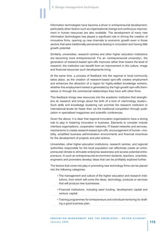 9. Design management techniques


II
     Information technologies have become a driver in entrepreneurial development,
     particularly when factors such as organisational change and continuous improve-
     ment in human resources are also available. The development of many new
     information technologies has played a significant role in driving the creation of
     innovative firms, opening up new channels to economic growth even in those
     sectors that were traditionally perceived as lacking in innovation and having little
     growth potential.

     Similarly, universities, research centres and other higher education institutions
     are becoming more entrepreneurial. For an «entrepreneurial university», the
     generation of research-based spin-offs improves rather than lowers the level of
     research; the institution can benefit from an improvement in the culture, image
     and financial resources such developments bring.

     At the same time, a process of feedback into the regional or local community
     takes place, as the creation of research-based spin-offs creates employment
     and enhances the attraction of a region for highly-skilled knowledge workers,
     whether this employment market is generated by the high-growth spin-offs them-
     selves or through the commercial relationships they have with other firms.

     This feedback brings new resources into the academic institution that strength-
     ens its research and brings about the birth of a kind of «technology cluster».
     Such skills and knowledge clustering can promote the research institution to
     international levels far faster than via the traditional competition through publi-
     cation in specialised magazines and scientific conferences.

     Given the above, it is clear that regional innovation organisations have a strong
     role to play in fostering innovation in business. Elements to consider include
     interface organisations, cooperation networks, IT-based networks and services,
     mechanisms to create research-based spin-offs, encouragement of human --mo-
     bility, simplified business administration environments and financial incentives
     for the development of projects and pilot actions.

     Universities, other higher education institutions, research centres, and regional
     authorities responsible for the local population can effectively create an entre-
     preneurial climate to stimulate enterprise awareness and access potential entre-
     preneurs. In such an entrepreneurial environment students, teachers, scientists,
     engineers and promoters develop ideas that can be profitably explored further.

     The factors that come into play in promoting new technology firms can be placed
     into the following categories:

           • The management and culture of the higher education and research insti-
             tutions, from which will come the ideas, technology, products or services
             that will produce new businesses.

           • Financial institutions, including seed funding, development capital and
             venture capital.

           • Training programmes for entrepreneurs and individual mentoring for draft-
             ing a good business plan.




     I N N O VAT I O N M A N A G E M E N T A N D T H E K N O W L E D G E - D R I V E N E C O N O M Y
     January 2004                                                                                      115
 