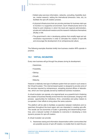 10. Business creation techniques


      II
                  • Added-value services (information, networks, consulting, feasibility stud-
                    ies, market research, adding the international dimension, links, etc.) to
                    facilitate the spin-off creation process.

                  • A physical infrastructure that can provide premises for business start-ups
                    to function in a supportive environment. Such infrastructures tend to be
                    linked to joint initiatives in which the local and regional administration,
                    private and institutional investors and the research institutions themselves
                    all play a role.

                  • The government’s role in developing policies that simplify legal and ad-
                    ministrative requirements in order to stimulate the creation of spin-offs
                    and encourage the development of an entrepreneurial culture.



           The following examples illustrate briefly how business creation IMTs operate in
           practice.


           10.2             INCUBAT
                    VIRTUAL INCUBATORS

           Every new business will go through five phases during its development:

                  • Awareness.

                  • Feasibility.

                  • Startup.

                  • Growth.

                  • Maturity.

           However a relatively new type of software system that can assist in such areas is
           the Virtual Incubator. This internet-based system is designed to provide some of
           the services required by entrepreneurs, excepting physical offices or laborato-
           ries, which are more typically served by traditional business incubators.

           A virtual incubator can operate, at a regional level, as a powerful tool in fostering
           the creation of business-friendly environment for new businesses, bringing in the
           process opportunities for institutions, firms, universities and policy makers to
           co-operate in their efforts to bring about the same outcome.

           The platform will be able to facilitate co-operation between institutions and re-
           searchers throughout the local region who are interested in creating spin-offs.
           The results can be economies of scale in generating and disseminating know-
           how, and a reduced number of obstacles to overcome in developing a more
           dynamic process for spin-off creation.

           A virtual incubator can provide:

              1. Awareness raising and information dissemination within communities that
                 are possible sources of spin-off creation, to enable them to start the pro-



           I N N O VAT I O N M A N A G E M E N T A N D T H E K N O W L E D G E - D R I V E N E C O N O M Y
           January 2004
116
 