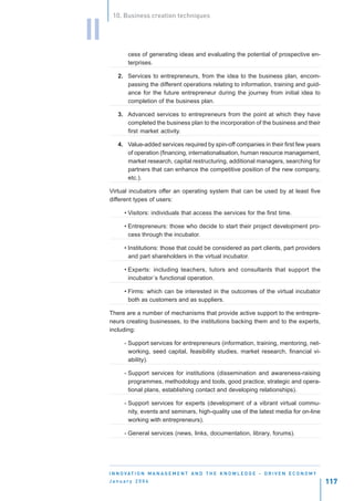 10. Business creation techniques


II
             cess of generating ideas and evaluating the potential of prospective en-
             terprises.

         2. Services to entrepreneurs, from the idea to the business plan, encom-
            passing the different operations relating to information, training and guid-
            ance for the future entrepreneur during the journey from initial idea to
            completion of the business plan.

         3. Advanced services to entrepreneurs from the point at which they have
            completed the business plan to the incorporation of the business and their
            first market activity.

         4. Value-added services required by spin-off companies in their first few years
            of operation (financing, internationalisation, human resource management,
            market research, capital restructuring, additional managers, searching for
            partners that can enhance the competitive position of the new company,
            etc.).

     Virtual incubators offer an operating system that can be used by at least five
     different types of users:

           • Visitors: individuals that access the services for the first time.

           • Entrepreneurs: those who decide to start their project development pro-
             cess through the incubator.

           • Institutions: those that could be considered as part clients, part providers
             and part shareholders in the virtual incubator.

           • Experts: including teachers, tutors and consultants that support the
             incubator´s functional operation.

           • Firms: which can be interested in the outcomes of the virtual incubator
             both as customers and as suppliers.

     There are a number of mechanisms that provide active support to the entrepre-
     neurs creating businesses, to the institutions backing them and to the experts,
     including:

           - Support services for entrepreneurs (information, training, mentoring, net-
             working, seed capital, feasibility studies, market research, financial vi-
             ability).

           - Support services for institutions (dissemination and awareness-raising
             programmes, methodology and tools, good practice, strategic and opera-
             tional plans, establishing contact and developing relationships).

           - Support services for experts (development of a vibrant virtual commu-
             nity, events and seminars, high-quality use of the latest media for on-line
             working with entrepreneurs).

           - General services (news, links, documentation, library, forums).




     I N N O VAT I O N M A N A G E M E N T A N D T H E K N O W L E D G E - D R I V E N E C O N O M Y
     January 2004                                                                                      117
 