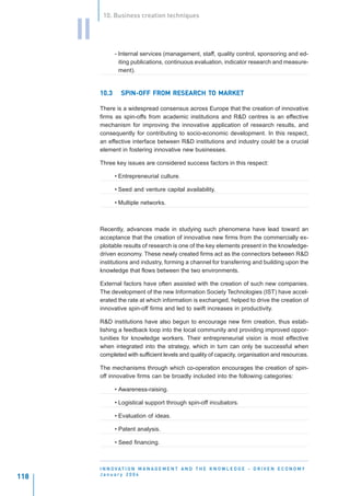 10. Business creation techniques


      II
                  - Internal services (management, staff, quality control, sponsoring and ed-
                    iting publications, continuous evaluation, indicator research and measure-
                    ment).


           10.3                            TO
                    SPIN-OFF FROM RESEARCH TO MARKET

           There is a widespread consensus across Europe that the creation of innovative
           firms as spin-offs from academic institutions and R&D centres is an effective
           mechanism for improving the innovative application of research results, and
           consequently for contributing to socio-economic development. In this respect,
           an effective interface between R&D institutions and industry could be a crucial
           element in fostering innovative new businesses.

           Three key issues are considered success factors in this respect:

                  • Entrepreneurial culture.

                  • Seed and venture capital availability.

                  • Multiple networks.



           Recently, advances made in studying such phenomena have lead toward an
           acceptance that the creation of innovative new firms from the commercially ex-
           ploitable results of research is one of the key elements present in the knowledge-
           driven economy. These newly created firms act as the connectors between R&D
           institutions and industry, forming a channel for transferring and building upon the
           knowledge that flows between the two environments.

           External factors have often assisted with the creation of such new companies.
           The development of the new Information Society Technologies (IST) have accel-
           erated the rate at which information is exchanged, helped to drive the creation of
           innovative spin-off firms and led to swift increases in productivity.

           R&D institutions have also begun to encourage new firm creation, thus estab-
           lishing a feedback loop into the local community and providing improved oppor-
           tunities for knowledge workers. Their entrepreneurial vision is most effective
           when integrated into the strategy, which in turn can only be successful when
           completed with sufficient levels and quality of capacity, organisation and resources.

           The mechanisms through which co-operation encourages the creation of spin-
           off innovative firms can be broadly included into the following categories:

                  • Awareness-raising.

                  • Logistical support through spin-off incubators.

                  • Evaluation of ideas.

                  • Patent analysis.

                  • Seed financing.



           I N N O VAT I O N M A N A G E M E N T A N D T H E K N O W L E D G E - D R I V E N E C O N O M Y
           January 2004
118
 