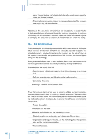 10. Business creation techniques


      II
                   stand the cost factors, market potential, strengths, weaknesses, opportu-
                   nities and threats involved.

                  • The complementary vision, related to managerial aspects of the new ven-
                    ture supporting the central vision.



           According to this view, many entrepreneurs are unsuccessful because they fail
           to distinguish between a business idea and a business opportunity. A business
           opportunity can be considered a business idea in the hands of someone capable
           of identifying the resources to successfully implement it and turn it into reality.


           10.6         BUSINESS
                    THE BUSINESS PLAN

           The business plan is traditionally assimilated to a document aimed at driving the
           future business development of the firm and selling the project to investors. The
           critical elements by priority of importance for investors are the rate of return to
           the investor, the character and qualifications of the founders, the market oppor-
           tunity and the technology.

           Management techniques used to build business plans come from the traditional
           key management disciplines: essentially marketing, strategy and finance.

           Business plans are mostly used for:

                  • Describing and validating an opportunity and the relevance of an innova-
                    tion.

                  • Defining an action plan and following up its implementation.

                  • Convincing financers.

                  • Sharing a common vision within a team.



           Thus, the business plan is a tool used to present, validate and communicate a
           business development, often by creating a specific enterprise. There are differ-
           ent kinds of business plans, and consequently several approaches and support-
           ing methods have been developed, but in general they all have a common set of
           components:

                  • Project description.

                  • Promoter and the team .

                  • External environment and the market opportunity.

                  • Strategic positioning, action plan and milestones of the project.

                  • Organisation and required means, i.e. the marketing plan, the operation
                    plan and the human resource plan.

                  • Financial forecasts.


           I N N O VAT I O N M A N A G E M E N T A N D T H E K N O W L E D G E - D R I V E N E C O N O M Y
           January 2004
120
 
