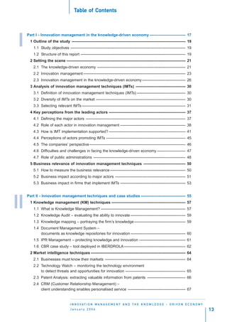 Table of Contents
                                      able    Contents



     Part I - Innovation management in the knowledge-driven economy ---------------------------- 17

I     1 Outline of the study ----------------------------------------------------------------------------------------- 19
        1.1 Study objectives ------------------------------------------------------------------------------------------ 19
        1.2 Structure of this report ---------------------------------------------------------------------------------- 19
      2 Setting the scene --------------------------------------------------------------------------------------------- 21
        2.1 The knowledge-driven economy --------------------------------------------------------------------- 21
        2.2 Innovation management -------------------------------------------------------------------------------- 23
        2.3 Innovation management in the knowledge-driven economy ---------------------------------- 26
      3 Analysis of innovation management techniques (IMTs) --------------------------------------- 30
        3.1 Definition of innovation management techniques (IMTs) -------------------------------------- 30
        3.2 Diversity of IMTs on the market ---------------------------------------------------------------------- 30
        3.3 Selecting relevant IMTs --------------------------------------------------------------------------------- 31
      4 Key perceptions from the leading actors ------------------------------------------------------------ 37
        4.1 Defining the major actors ------------------------------------------------------------------------------ 37
        4.2 Role of each actor in innovation management --------------------------------------------------- 38
        4.3 How is IMT implementation supported? ------------------------------------------------------------ 41
        4.4 Perceptions of actors promoting IMTs -------------------------------------------------------------- 45
        4.5 The companies’ perspective --------------------------------------------------------------------------- 46
        4.6 Difficulties and challenges in facing the knowledge-driven economy ---------------------- 47
        4.7 Role of public administrations ------------------------------------------------------------------------ 48
      5 Business relevance of innovation management techniques --------------------------------- 50
        5.1 How to measure the business relevance ----------------------------------------------------------- 50
        5.2 Business impact according to major actors ------------------------------------------------------- 51
        5.3 Business impact in firms that implement IMTs --------------------------------------------------- 53


     Part II - Innovation management techniques and case studies ----------------------------------- 55

II    1 Knowledge management (KM) techniques ---------------------------------------------------------- 57
        1.1 What is Knowledge Management? ------------------------------------------------------------------ 57
        1.2 Knowledge Audit – evaluating the ability to innovate ------------------------------------------- 59
        1.3 Knowledge mapping – portraying the firm’s knowledge ---------------------------------------- 59
        1.4 Document Management System –
            documents as knowledge repositories for innovation ------------------------------------------- 60
        1.5 IPR Management – protecting knowledge and innovation ------------------------------------ 61
        1.6 CBR case study – tool deployed in IBERDROLA ------------------------------------------------ 62
      2 Market intelligence techniques -------------------------------------------------------------------------- 64
        2.1 Businesses must know their markets --------------------------------------------------------------- 64
        2.2 Technology Watch – monitoring the technology environment
            to detect threats and opportunities for innovation ----------------------------------------------- 65
        2.3 Patent Analysis: extracting valuable information from patents ------------------------------ 66
        2.4 CRM (Customer Relationship Management) –
            client understanding enables personalised service --------------------------------------------- 67


                                  I N N O VAT I O N M A N A G E M E N T A N D T H E K N O W L E D G E - D R I V E N E C O N O M Y
                                  January 2004                                                                                      13
 