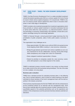 10. Business creation techniques


II
     10.7          STUDY TANEO,                   DEVELOPMENT
              CASE STUDY – TANEO, THE NEW ECONOMY DEVELOPMENT
              FUND

     TANEO, the New Economy Development Fund, is a state-controlled investment
     vehicle that started operating early 2002 as a venture capital (VC) fund of funds
     to invest in Greek venture capital companies or VC mutual funds. TANEO’s mis-
     sion is to finance private venture capital firms which invest in innovative enter-
     prises in their initial stage of development.

     TANEO considers only investment proposals from investment organisations which
     focus primarily on venture capital investment in innovative businesses that are
     or will be active within the «new economy», e.g. telecommunications, informa-
     tion technology, e-commerce, biotechnology, new materials, or those with a com-
     petitive advantage arising from technology application.

     TANEO is financed through a annual government budget stemming from the
     privatisation of public companies, sales of other public assets or provision of
     rights.

     The organisation’s key challenges are to:

            • Raise approximately 150 million euros until end 2004 to be spread across
              funds targeting Greek SMEs investing in «new economy» enterprises.

            • Bridge the gap between government and venture capitalists so as to cre-
              ate a framework for win-win collaboration, ensuring, among other things,
              better transparency and a longer term vision for investments.

            • Seize untapped investment opportunities in Greece.

            • Extend its activities to companies outside the «new economy» sector,
              which still represent a very limited segment of the market.



     TANEO is restricted to being a minority investor in any venture, as there should
     be no state control of the new businesses being developed. The role of the state
     is to be a catalyst, not a key player.

     Business plan evaluation

     TANEO has a standard process for evaluating business plans, in the following
     way. First is concept clearance, which involves an initial screening of the plans
     submitted by those members of the fund’s management team with the best ex-
     pertise in the industry concerned.

     If the business proposal passes the first test TANEO will invite the entrepreneurs
     ad the investment partner for an interview with the management team. Such
     face-to-face meetings allow the investment partner to better understand the non-
     quantifiable aspects of the potential partnership such as the aspirations and
     ambition of the entrepreneurs and the personal chemistry between potential col-
     laborators.




     I N N O VAT I O N M A N A G E M E N T A N D T H E K N O W L E D G E - D R I V E N E C O N O M Y
     January 2004                                                                                      121
 
