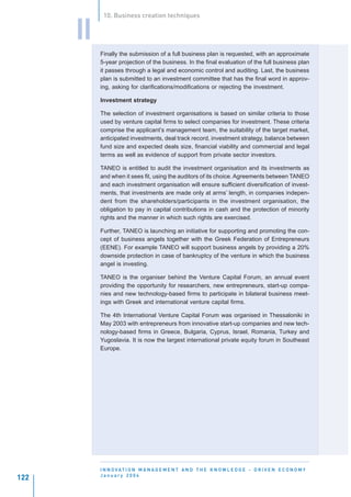 10. Business creation techniques


      II
           Finally the submission of a full business plan is requested, with an approximate
           5-year projection of the business. In the final evaluation of the full business plan
           it passes through a legal and economic control and auditing. Last, the business
           plan is submitted to an investment committee that has the final word in approv-
           ing, asking for clarifications/modifications or rejecting the investment.

           Investment strategy

           The selection of investment organisations is based on similar criteria to those
           used by venture capital firms to select companies for investment. These criteria
           comprise the applicant’s management team, the suitability of the target market,
           anticipated investments, deal track record, investment strategy, balance between
           fund size and expected deals size, financial viability and commercial and legal
           terms as well as evidence of support from private sector investors.

           TANEO is entitled to audit the investment organisation and its investments as
           and when it sees fit, using the auditors of its choice. Agreements between TANEO
           and each investment organisation will ensure sufficient diversification of invest-
           ments, that investments are made only at arms’ length, in companies indepen-
           dent from the shareholders/participants in the investment organisation, the
           obligation to pay in capital contributions in cash and the protection of minority
           rights and the manner in which such rights are exercised.

           Further, TANEO is launching an initiative for supporting and promoting the con-
           cept of business angels together with the Greek Federation of Entrepreneurs
           (EENE). For example TANEO will support business angels by providing a 20%
           downside protection in case of bankruptcy of the venture in which the business
           angel is investing.

           TANEO is the organiser behind the Venture Capital Forum, an annual event
           providing the opportunity for researchers, new entrepreneurs, start-up compa-
           nies and new technology-based firms to participate in bilateral business meet-
           ings with Greek and international venture capital firms.

           The 4th International Venture Capital Forum was organised in Thessaloniki in
           May 2003 with entrepreneurs from innovative start-up companies and new tech-
           nology-based firms in Greece, Bulgaria, Cyprus, Israel, Romania, Turkey and
           Yugoslavia. It is now the largest international private equity forum in Southeast
           Europe.




           I N N O VAT I O N M A N A G E M E N T A N D T H E K N O W L E D G E - D R I V E N E C O N O M Y
           January 2004
122
 