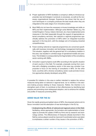 2. Set up a scheme to promote innovation management in Europe


      III
               2. Proper application of IMTs facilitates a company’s ability to introduce ap-
                  propriate new technologies in products or processes, as well as the nec-
                  essary organisational changes. Experience has shown that the use of
                  such techniques in a company produces the best results when they are
                  integrated at the early stage of an innovative project.

               3. Most SMEs do not have the necessary in-house knowledge and skills on
                  IMTs and their implementation. Although some Member States (e.g. the
                  United Kingdom, France, Ireland, Denmark, etc.) have implemented some
                  measures in this field (especially through the support of appropriate ex-
                  ternal consultancy services), few national or regional programmes spe-
                  cifically address the promotion of IMTs within an integrated business
                  approach in the long term, with the strategic aim of increasing industrial
                  competitiveness.

               4. Fewer existing national (or regional) programmes are concerned specifi-
                  cally with business innovation and technology management techniques.
                  This situation, together with the general lack of a consultancy tradition in
                  this area, has resulted in a limited range of operational models and prac-
                  tices. This limitation is compounded by the fragmentation of the consultancy
                  sector working with SMEs.

               5. Innovation support projects could differ according to the specific situation
                  of each country in this field. For example, proposals coming from coun-
                  tries with a fledgling consultancy sector in this area may consider it ap-
                  propriate to focus on the training of consultants in IMTs. On the other
                  hand, countries with a diverse consultancy sector could promote innova-
                  tive approaches already developed using IMTs.



            A possible EU initiative in this area is neither intended to replace the various
            measures being taken at national or regional level, nor to interfere in the deci-
            sion-making process relating to those measures. Rather, the intention is to
            strengthen each of them, to contribute to their effectiveness by identifying best
            practice and promoting more widespread adoption, and to enhance the visibility
            and profile of measures promoting IMTs.


                  VAL
                   ALUE FOR
            ADDED VALUE FOR THE EU

            Given the rapidly growing and global nature of IMTs, the proposed actions aim to
            favour innovation and the absorption of new technologies in the EU by:

                  • Underpinning the efforts of national and regional actors in this field,
                    facilitating, where appropriate, the formation and implementation of strat-
                    egies to promote the uptake of IMTs by firms and by research and tech-
                    nology centres. The effectiveness of measures already launched in this
                    field by various players would be improved if coordinated action was taken
                    to emphasise a certain number of key issues in the promotion of IMTs.




            I N N O VAT I O N M A N A G E M E N T A N D T H E K N O W L E D G E - D R I V E N E C O N O M Y
            January 2004
126
 