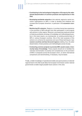 2. Set up a scheme to promote innovation management in Europe


III
            • Contributing to the technological integration of Europe by the wide-
              spread dissemination of common practices and experiences in this
              field.

            • Developing worldwide networks to link national, regional or sector pro-
              motion organisations on IMTs, in order to develop joint initiatives and
              increase their European dimension, in particular in the accession coun-
              tries.

            • Reinforcing EU cohesion. Regions or countries having less experience
              in the promotion of IMTs will gain from their participation in joint projects
              with partners in other regions. Moreover, accompanying measures (aimed
              at fostering worldwide exchange of knowledge and methodological prac-
              tice in this area) require, as a prerequisite, an existing practice-base of
              IMTs in various European countries. One of the main purposes of this
              scheme is to enhance the awareness and use of these techniques in ac-
              cession countries and less-favoured regions enabling, thus, the wider
              dissemination of best practices and methodologies across Europe.

            • Conducting common projects to promote IMTs would create a Com-
              munity body of knowledge. These projects should aim to facilitate the
              voluntary harmonisation of practice and competencies on the promotion
              of IMTs in companies across the European Union, on which international
              comparisons and benchmarking, if necessary, may be based.



      Finally, a better knowledge of operational models and good practice at national/
      regional level in this field would allow the European Commission and/or national
      governments to better target possible future actions in this area.




      I N N O VAT I O N M A N A G E M E N T A N D T H E K N O W L E D G E - D R I V E N E C O N O M Y
      January 2004                                                                                      127
 