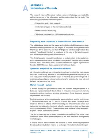 APPENDIX I

A   Methodology        study
    Methodology of the study

    The research nature of the study implies a clear methodology was needed to
    define the sources of the information and the main criteria for the study. This
    methodology comprised the following tasks:

          - Preparatory work – desk research.

          - Systematic analysis of the information collected.

          - Market research and survey.

          - Telephone interviews to a 100 representative actors.



    Preparatory work – collection of information and desk research
    Preparatory work coll
      eparat            ollection    information          resear
                                                           esearch

    The initial phase concerned the review and collection of all literature and docu-
    mentation already published on the subject of innovation management in the
    knowledge-driven economy, and main findings and latest developments in this
    subject. This allowed the study to be placed at the edge of the latest research
    and set the initial starting point of the research.

    This first phase also included the collection of contact details for the stakehold-
    ers or representative actors in innovation management, classified into business
    schools, firms, consultancy firms, academic centres and support organisations
    from the 15 EU Member States, Japan and the United States.

    Systematic analysis of the information collected
    Syst       analysis        information collected
                                            ollect

    All information collected was reviewed and analysed to extract the main issues
    important for the study. A first list of Innovation Management Techniques (IMTs)
    was produced to make concrete the scope of the study. Several meetings with a
    multinational expert panel help set up the criteria for selecting the most relevant
    IMTs for the purpose of the study.

    Market research - survey
    Market resear
            esearch surve

    A market survey was performed to collect the opinions and perceptions of a
    balanced representation of stakeholders in innovation management; namely
    academic centres, business schools, consultancy firms, business support
    organisations and industry.

    For this purpose a written questionnaire was created and sent by post to over
    7,100 individuals across the EU, the US, Canada and Japan. The target audi-
    ence was defined as follows: 50% from industry and 50% distributed across four
    categories; consultancies, business schools, academic centres and business
    support organisations (BSOs). Questionnaires were available in four languages:
    English, French, Spanish and German.

    The aim of the survey was to obtain a detailed understanding of the scope, char-
    acteristics, trends and business relevance of the main innovation management
    methodologies.

    A special website was created for the occasion to inform about the progress of
    the study; this included an intranet to exchange information between the part-


    I N N O VAT I O N M A N A G E M E N T A N D T H E K N O W L E D G E - D R I V E N E C O N O M Y
    January 2004                                                                                      133
 