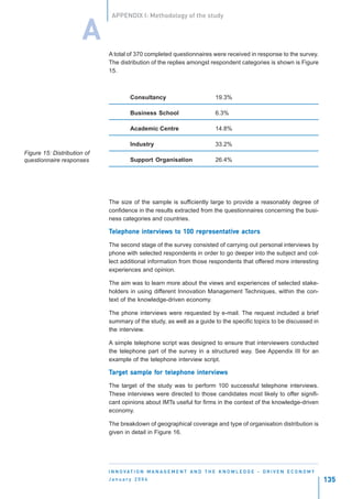 APPENDIX I: Methodology of the study


                       A
                             A total of 370 completed questionnaires were received in response to the survey.
                             The distribution of the replies amongst respondent categories is shown is Figure
                             15.



                                      Consultancy                             19.3%

                                      Business School                         6.3%

                                      Academic Centre                         14.8%

                                      Industry                                33.2%
Figure 15: Distribution of
questionnaire responses               Support Organisation                    26.4%




                             The size of the sample is sufficiently large to provide a reasonably degree of
                             confidence in the results extracted from the questionnaires concerning the busi-
                             ness categories and countries.

                             Telephone interviews to 100 representative actors
                              elephone intervie
                                          erviews to     representativ actor
                                                          epresentative    ors

                             The second stage of the survey consisted of carrying out personal interviews by
                             phone with selected respondents in order to go deeper into the subject and col-
                             lect additional information from those respondents that offered more interesting
                             experiences and opinion.

                             The aim was to learn more about the views and experiences of selected stake-
                             holders in using different Innovation Management Techniques, within the con-
                             text of the knowledge-driven economy.

                             The phone interviews were requested by e-mail. The request included a brief
                             summary of the study, as well as a guide to the specific topics to be discussed in
                             the interview.

                             A simple telephone script was designed to ensure that interviewers conducted
                             the telephone part of the survey in a structured way. See Appendix III for an
                             example of the telephone interview script.

                             Target sample for telephone interviews
                              arget sample for tel
                                                elephone intervie
                                                            erviews

                             The target of the study was to perform 100 successful telephone interviews.
                             These interviews were directed to those candidates most likely to offer signifi-
                             cant opinions about IMTs useful for firms in the context of the knowledge-driven
                             economy.

                             The breakdown of geographical coverage and type of organisation distribution is
                             given in detail in Figure 16.




                             I N N O VAT I O N M A N A G E M E N T A N D T H E K N O W L E D G E - D R I V E N E C O N O M Y
                             January 2004                                                                                      135
 
