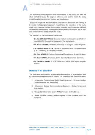 APPENDIX I: Methodology of the study


A
    Two workshops were organised with the members of the panel; one after the
    study started to review the progress achieved, and another before the study
    ended to validate preliminary findings and conclusions.

    These workshops with the international panel allowed discussion and refining of
    the initial methodological approach, helped focus the objectives of the study,
    made more concrete the type of information expected from the survey, validated
    the selection methodology for Innovation Management Techniques and in gen-
    eral added richness and quality to the study.

    The members of the multinational panel were:

             • Dr. Jan COBBENHAGEN, Research Institute on Innovation and Technol-
               ogy (MERIT). University of Maastricht. The Netherlands.

             • Dr. Kevin CULLEN, Professor, University of Glasgow. United Kingdom.

             • Dr. Magnus KLOFSTEN, Centre for Innovation and Entrepreneurship
               (CIE). University of Linköping. Sweden.

             • Dr. José MOLERO, Profesor, Universidad Complutense de Madrid. Spain.

             • Dr. Sven RIPSAS, Professor, Berlin School of Economics. Germany.

             • Dr. Pier Paolo SAVIOTTI, SERD/INRA and CNRS-IDEFI, Sophia Antipolis.
               France.



    Members of the consortium
    Members        consortium

    The study was performed by an international consortium of organisations lead
    by the Universidad Politécnica de Madrid. The partners of the consortium were:

        1.    Universidad Politécnica de Madrid (leading partner) – Antonio Hidalgo,
              Javier Villoslada and Amalio Rey.

        2.     Information Society Communications (Belgium) – Declan Kirrane and
              Pilar Gómez.

        3. Groupe ESC Grenoble. Centre TIME (France) – Sylvie Blanco.

        4.    Peter Schaefer Limited (United Kingdom) – Peter Schaefer and Cath
              Whitaker.




    I N N O VAT I O N M A N A G E M E N T A N D T H E K N O W L E D G E - D R I V E N E C O N O M Y
    January 2004                                                                                      137
 